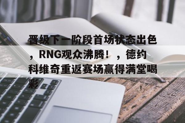 九游-晋级下一阶段首场状态出色，RNG观众沸腾！，德约科维奇重返赛场赢得满堂喝彩的简单介绍-九游